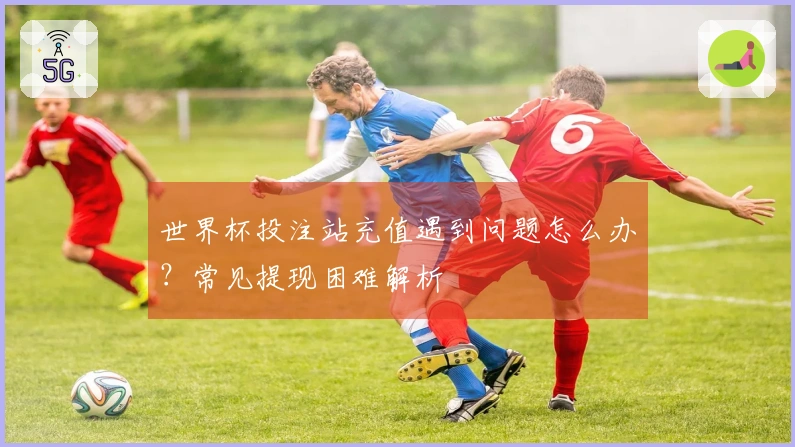 世界杯投注站充值遇到问题怎么办？常见提现困难解析